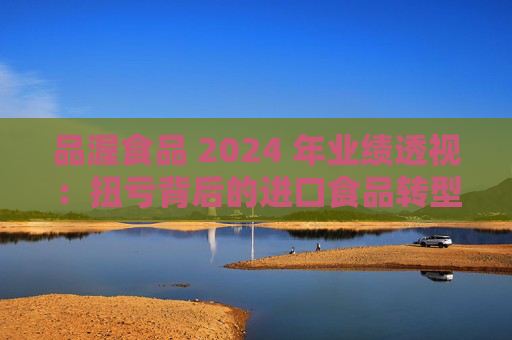 品渥食品 2024 年业绩透视：扭亏背后的进口食品转型之痛