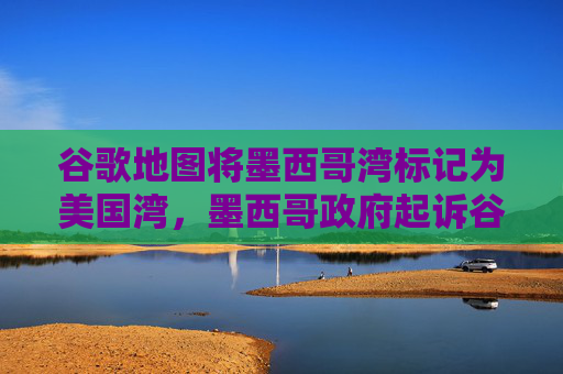 谷歌地图将墨西哥湾标记为美国湾，墨西哥政府起诉谷歌