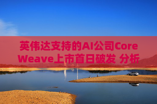 英伟达支持的AI公司CoreWeave上市首日破发 分析师称其增长或不可持续