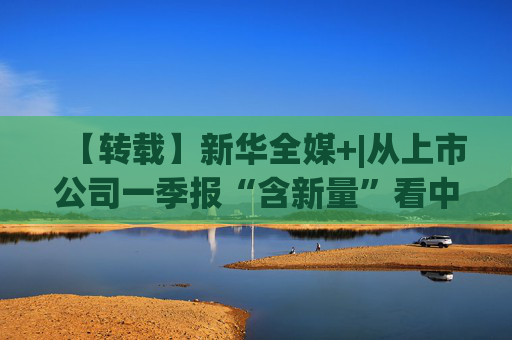 【转载】新华全媒+|从上市公司一季报“含新量”看中国经济发展向“新”