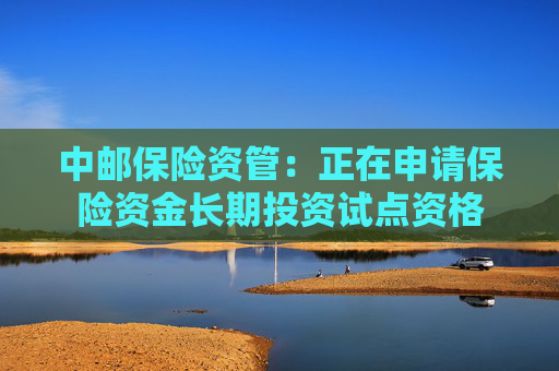 中邮保险资管：正在申请保险资金长期投资试点资格