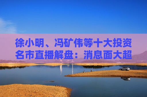徐小明、冯矿伟等十大投资名市直播解盘：消息面大超预期，大盘有望冲击3400点？