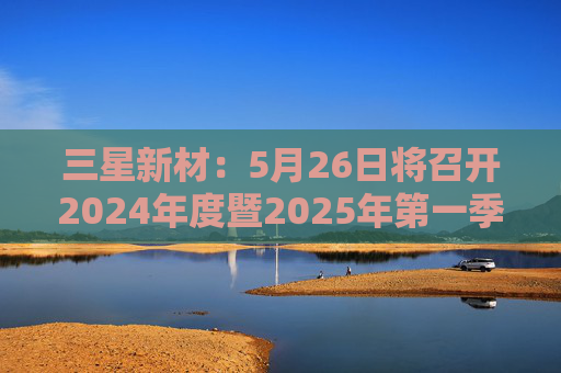 三星新材：5月26日将召开2024年度暨2025年第一季度业绩说明会