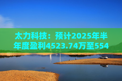 太力科技：预计2025年半年度盈利4523.74万至5541.54万