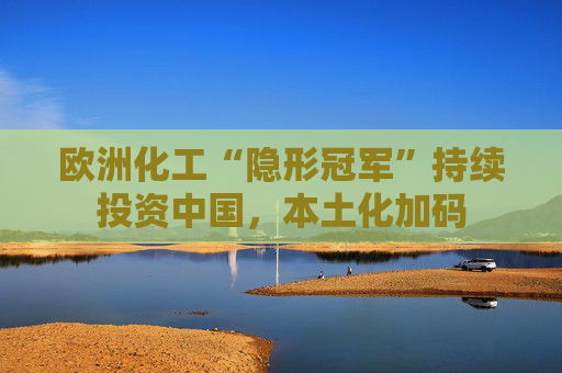 欧洲化工“隐形冠军”持续投资中国,本土化加码