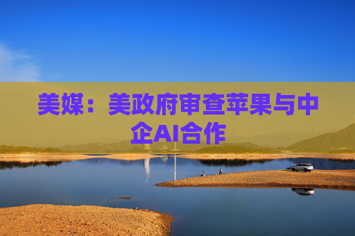 美媒：美政府审查苹果与中企AI合作