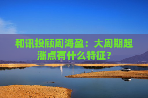 和讯投顾周海盈:大周期起涨点有什么特征? 第1张 和讯投顾周海盈:大周期起涨点有什么特征? 第1张