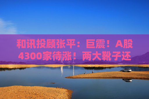和讯投顾张平：巨震！A股4300家待涨！两大靴子还没落地，又迎压力？