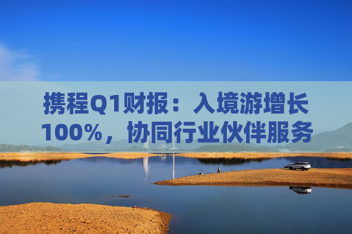 携程Q1财报：入境游增长100%，协同行业伙伴服务全球游客