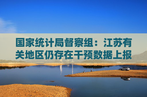 国家统计局督察组:江苏有关地区仍存在干预数据上报等问题