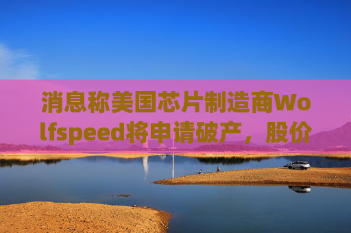 消息称美国芯片制造商Wolfspeed将申请破产，股价盘后暴跌近60%