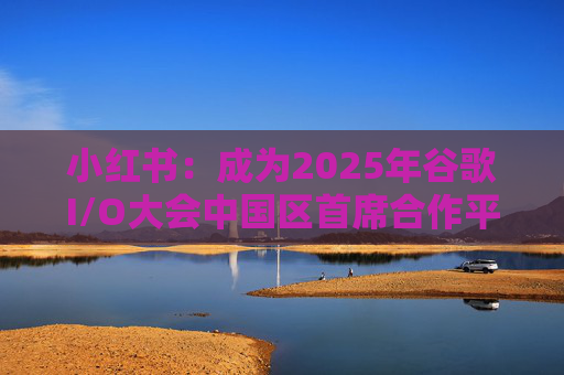 小红书：成为2025年谷歌I/O大会中国区首席合作平台