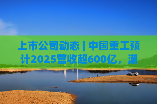 上市公司动态 | 中国重工预计2025营收超600亿，潮宏基、兆易创新拟定“A+H”  第1张