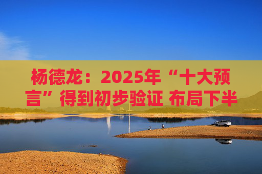 杨德龙：2025年“十大预言”得到初步验证 布局下半年投资机会