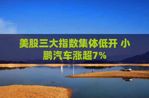 美股三大指数集体低开 小鹏汽车涨超7%