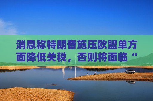 消息称特朗普施压欧盟单方面降低关税，否则将面临“对等”关税