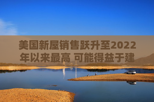 美国新屋销售跃升至2022年以来最高 可能得益于建筑商购房激励