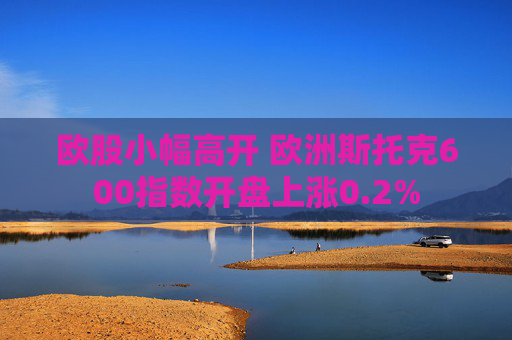 欧股小幅高开 欧洲斯托克600指数开盘上涨0.2%