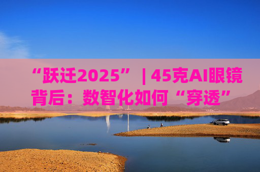 “跃迁2025” | 45克AI眼镜背后:数智化如何“穿透”绿色供应链?