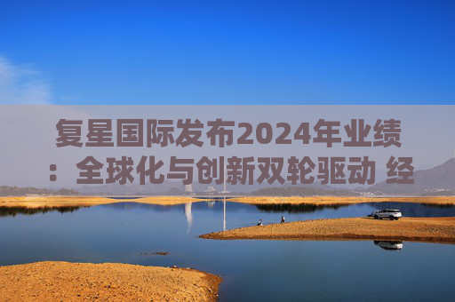 复星国际发布2024年业绩：全球化与创新双轮驱动 经营底盘稳健