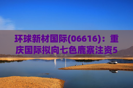 环球新材国际(06616)：重庆国际拟向七色鹿寨注资5亿元