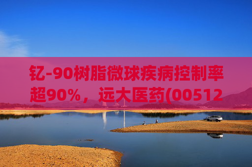 钇-90树脂微球疾病控制率超90%,远大医药(00512)实现产业链闭环铸就核药龙头壁垒