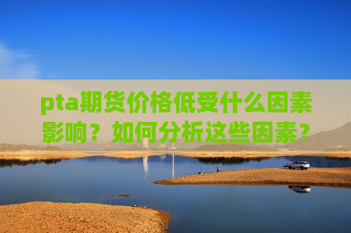 pta期货价格低受什么因素影响?如何分析这些因素?