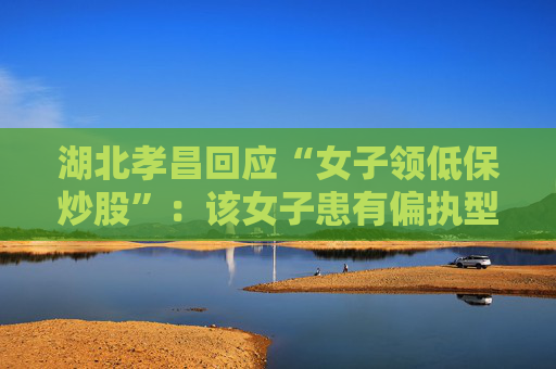 湖北孝昌回应“女子领低保炒股”：该女子患有偏执型精神分裂症