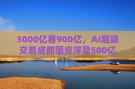 3000亿吞900亿,AI超级交易成都国资浮盈500亿 第1张 3000亿吞900亿,AI超级交易成都国资浮盈500亿 第1张