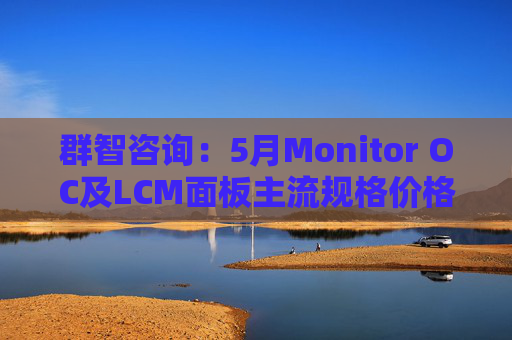 群智咨询：5月Monitor OC及LCM面板主流规格价格有望继续保持温和上涨态势 但涨幅将开始收窄