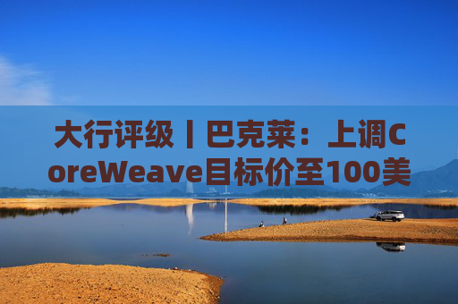 大行评级丨巴克莱：上调CoreWeave目标价至100美元 评级则降至“中性”