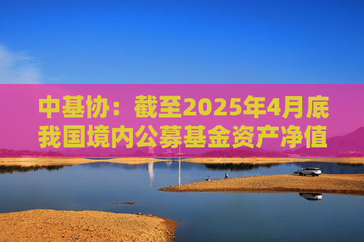 中基协：截至2025年4月底我国境内公募基金资产净值合计33.12万亿元