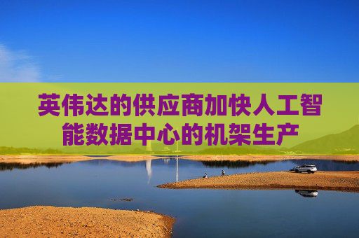 英伟达的供应商加快人工智能数据中心的机架生产