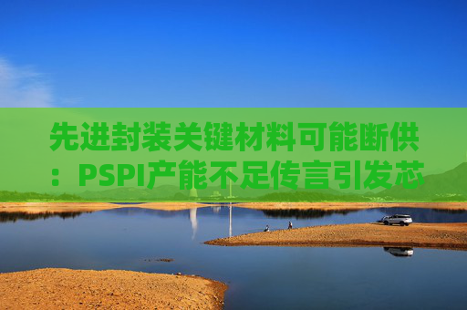 先进封装关键材料可能断供：PSPI产能不足传言引发芯片行业担忧！  第1张