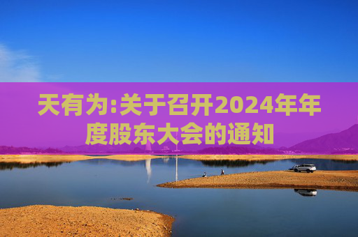 天有为:关于召开2024年年度股东大会的通知  第1张