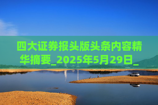 四大证券报头版头条内容精华摘要_2025年5月29日_财经新闻