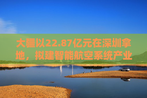 大疆以22.87亿元在深圳拿地，拟建智能航空系统产业全球总部