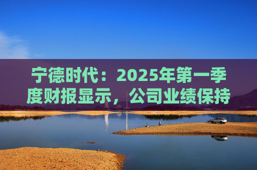 宁德时代:2025年第一季度财报显示,公司业绩保持稳定增长,实现营业收入847.05亿元