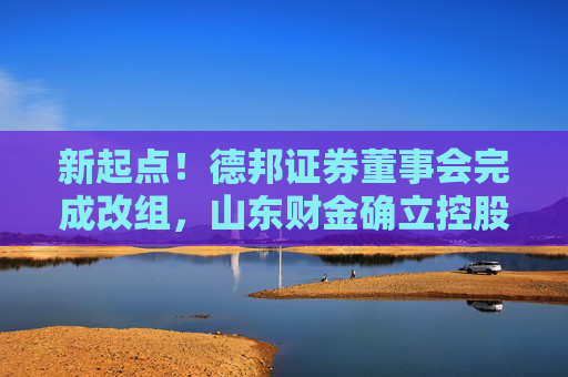 新起点！德邦证券董事会完成改组，山东财金确立控股地位，迈入治理与融合新阶段