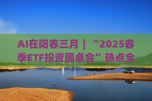 AI在阳春三月∣“2025春季ETF投资圆桌会”热点全解析
