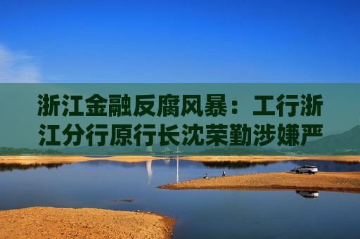 浙江金融反腐风暴：工行浙江分行原行长沈荣勤涉嫌严重违纪违法被查
