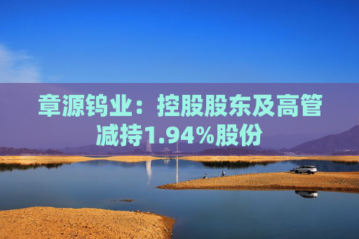 章源钨业:控股股东及高管减持1.94%股份