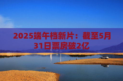 2025端午档新片：截至5月31日票房破2亿
