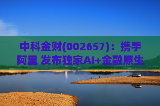 中科金财(002657)：携手阿里 发布独家AI+金融原生AGENT