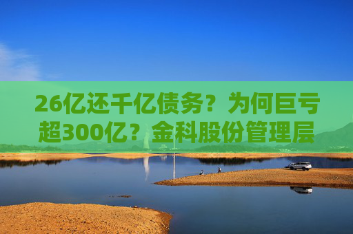 26亿还千亿债务？为何巨亏超300亿？金科股份管理层回应