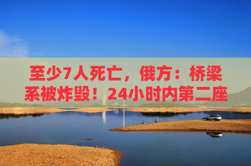 至少7人死亡，俄方：桥梁系被炸毁！24小时内第二座，俄罗斯又一桥梁坍塌