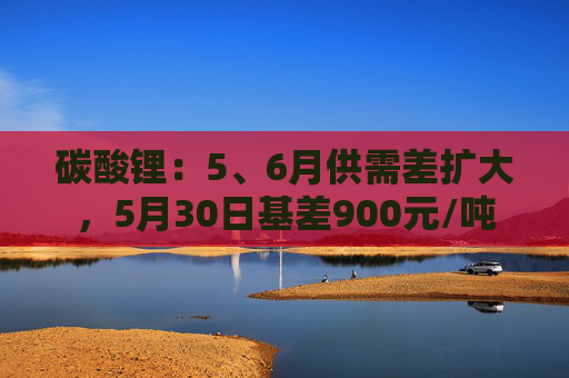 碳酸锂:5、6月供需差扩大,5月30日基差900元/吨 第1张 碳酸锂:5、6月供需差扩大,5月30日基差900元/吨 第1张