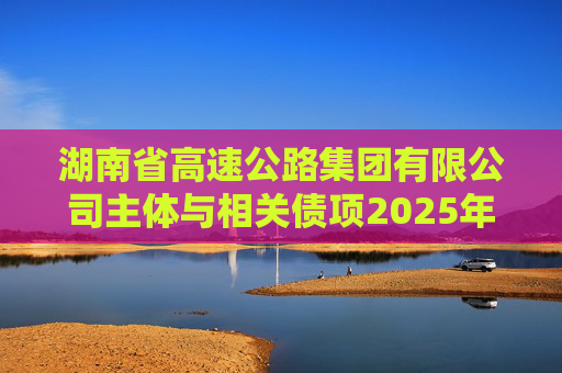 湖南省高速公路集团有限公司主体与相关债项2025年度跟踪评级报告