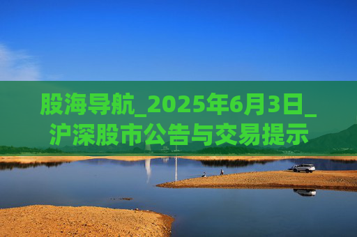 股海导航_2025年6月3日_沪深股市公告与交易提示