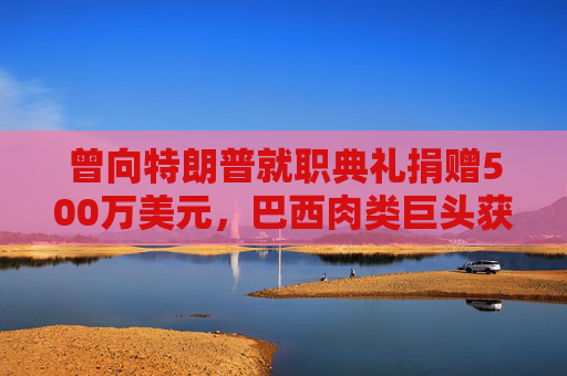 曾向特朗普就职典礼捐赠500万美元，巴西肉类巨头获准在美上市，美参议员痛斥腐败  第1张